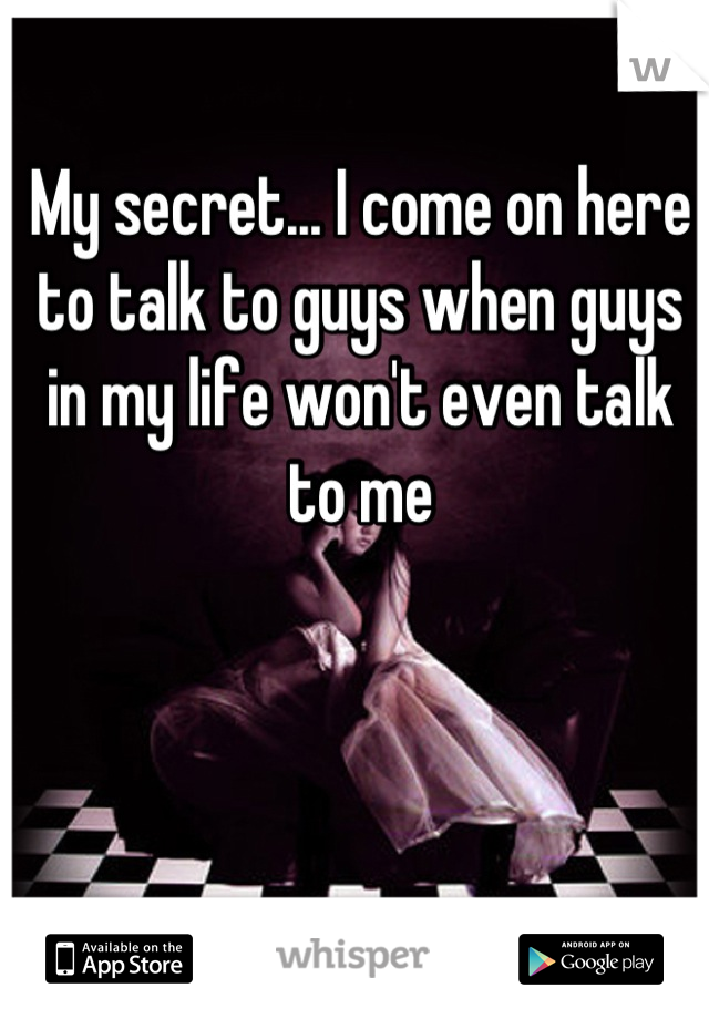 My secret... I come on here to talk to guys when guys in my life won't even talk to me