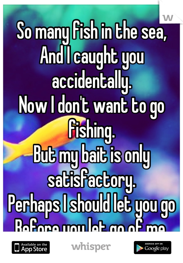 So many fish in the sea,
And I caught you accidentally.
Now I don't want to go fishing.
But my bait is only satisfactory.
Perhaps I should let you go
Before you let go of me.