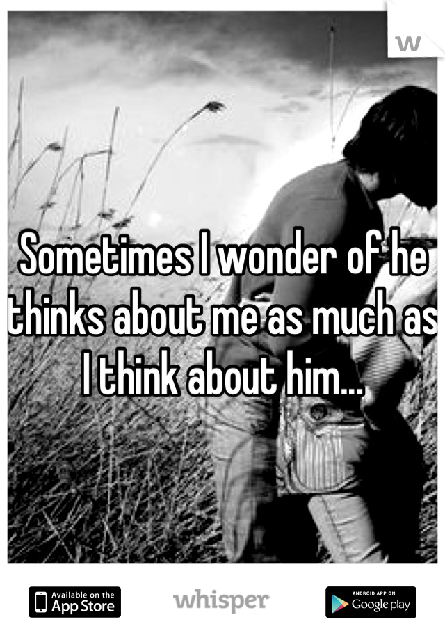 Sometimes I wonder of he thinks about me as much as I think about him...