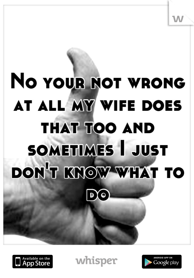 No your not wrong at all my wife does that too and sometimes I just don't know what to do