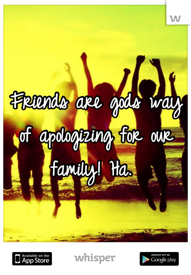Friends are gods way of apologizing for our family! Ha. 