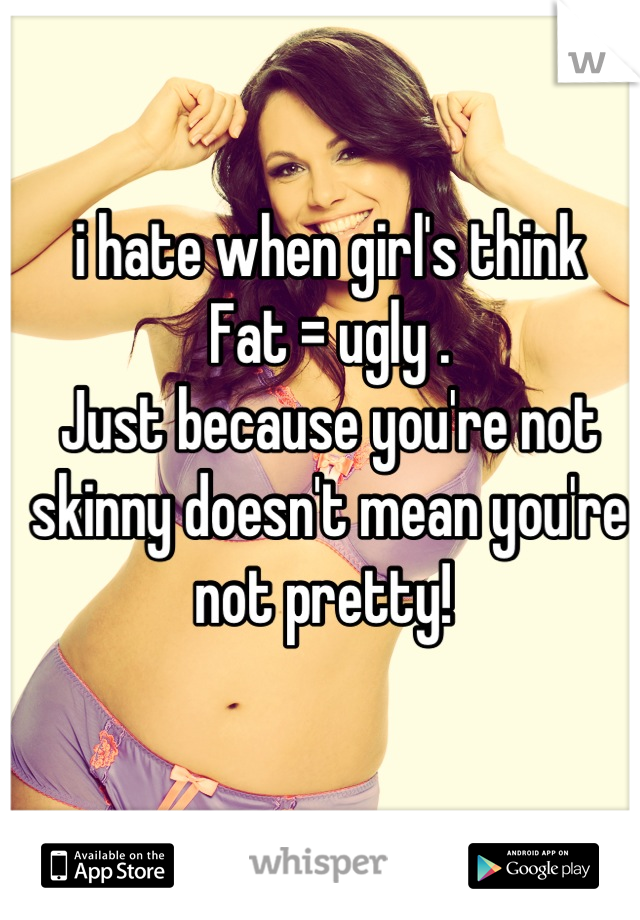 i hate when girl's think 
Fat = ugly . 
Just because you're not skinny doesn't mean you're not pretty! 