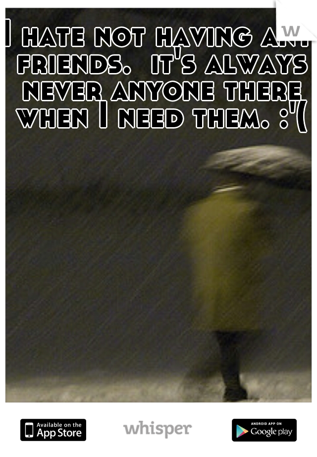 I hate not having any friends.  it's always never anyone there when I need them. :'(
