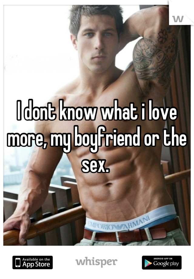 I dont know what i love more, my boyfriend or the sex. 