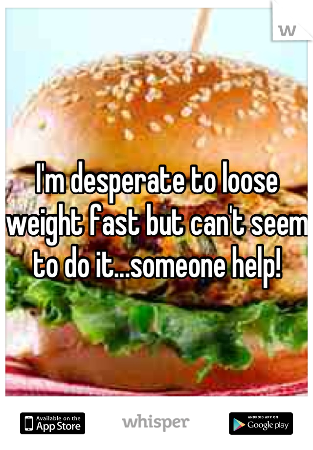 I'm desperate to loose weight fast but can't seem to do it...someone help!