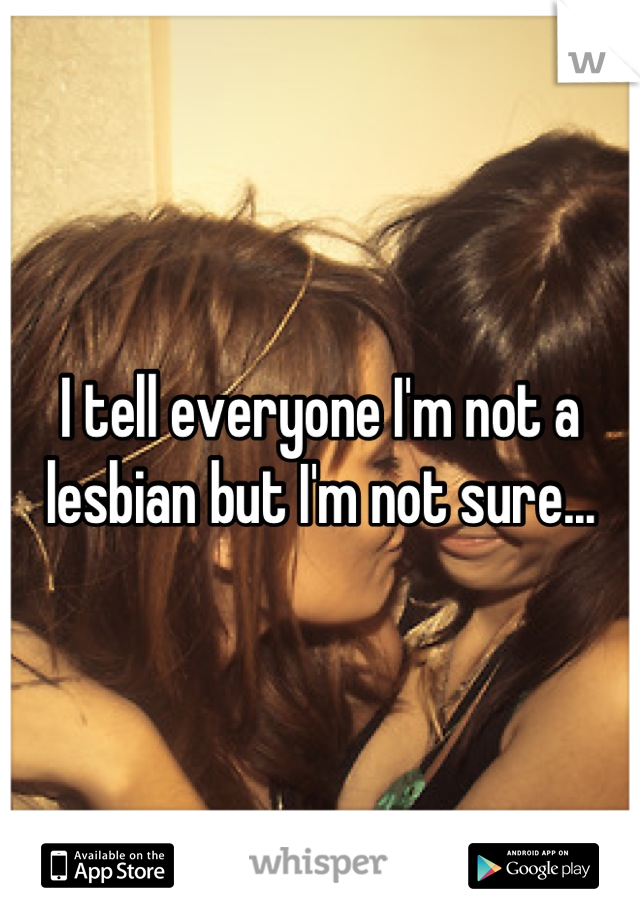 I tell everyone I'm not a lesbian but I'm not sure...