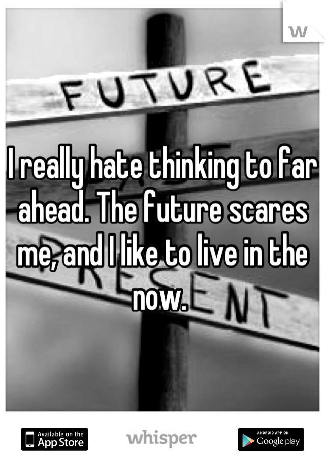 I really hate thinking to far ahead. The future scares me, and I like to live in the now. 