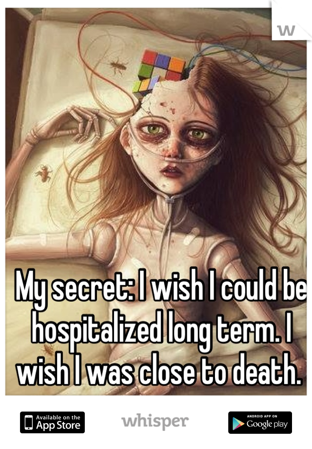My secret: I wish I could be hospitalized long term. I wish I was close to death. 