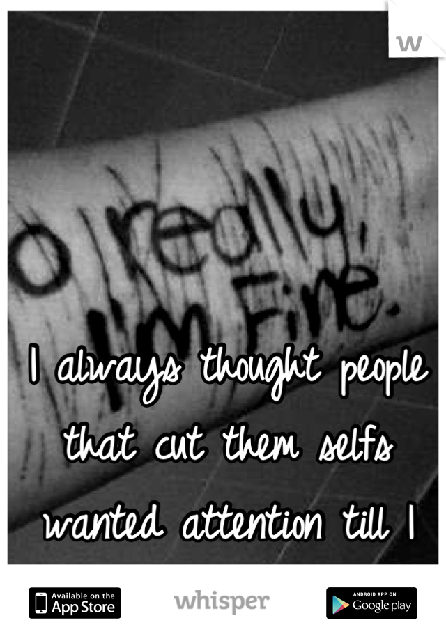 I always thought people that cut them selfs wanted attention till I started doing it