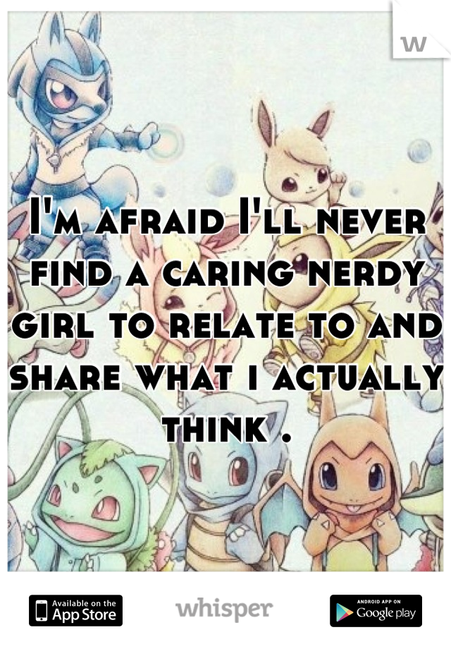 I'm afraid I'll never find a caring nerdy girl to relate to and share what i actually think .