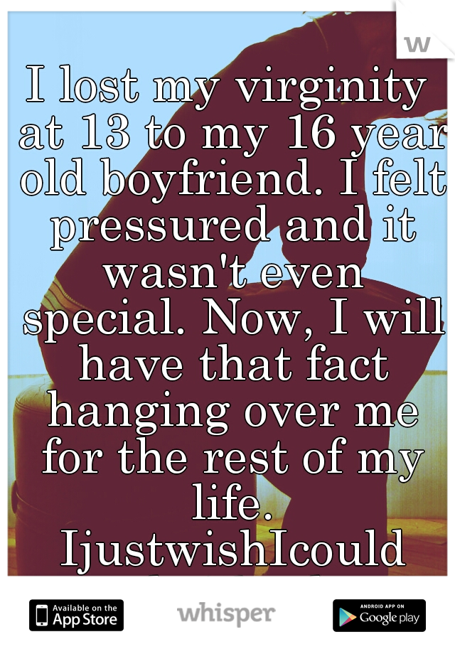 I lost my virginity at 13 to my 16 year old boyfriend. I felt pressured and it wasn't even special. Now, I will have that fact hanging over me for the rest of my life. IjustwishIcould takeitback. 