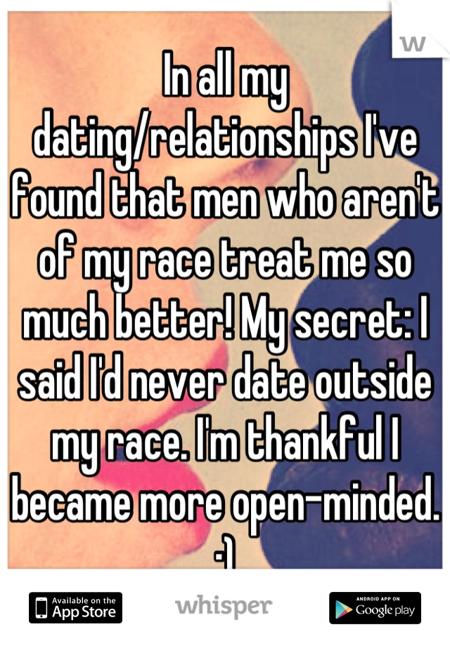 In all my dating/relationships I've found that men who aren't of my race treat me so much better! My secret: I said I'd never date outside my race. I'm thankful I became more open-minded. :)