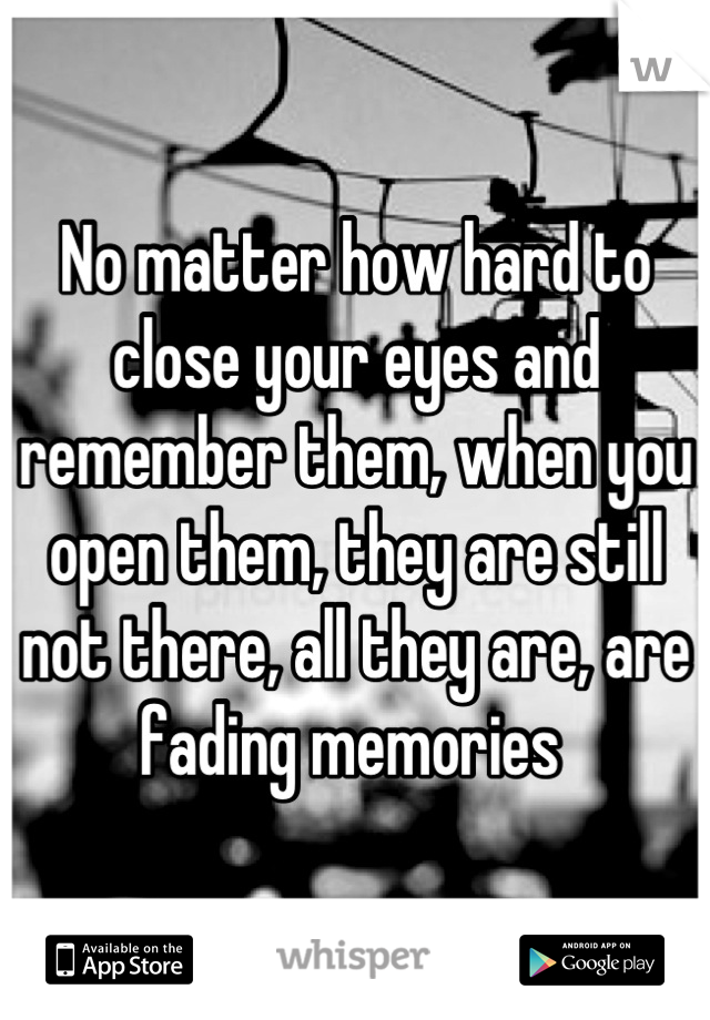 No matter how hard to close your eyes and remember them, when you open them, they are still not there, all they are, are fading memories 
