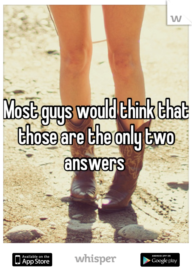 Most guys would think that those are the only two answers 