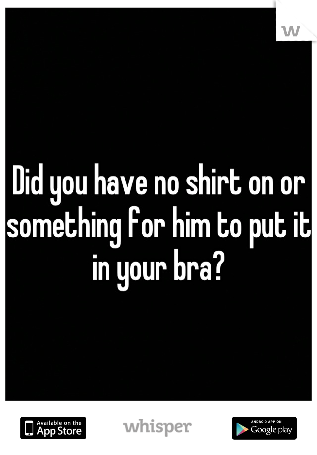 Did you have no shirt on or something for him to put it in your bra?