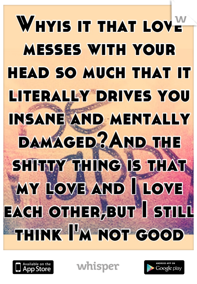 Whyis it that love messes with your head so much that it literally drives you insane and mentally damaged?And the shitty thing is that my love and I love each other,but I still think I'm not good enuf