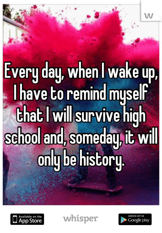 Every day, when I wake up, I have to remind myself that I will survive high school and, someday, it will only be history.