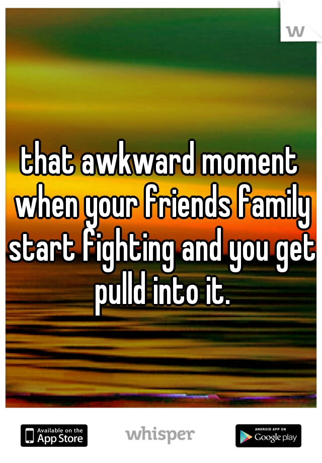 that awkward moment when your friends family start fighting and you get pulld into it.