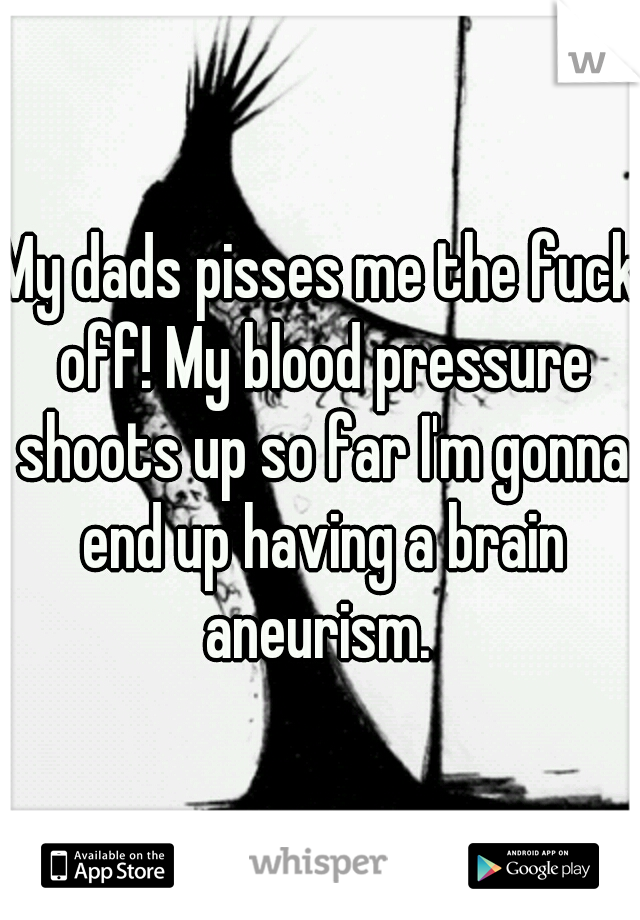 My dads pisses me the fuck off! My blood pressure shoots up so far I'm gonna end up having a brain aneurism. 