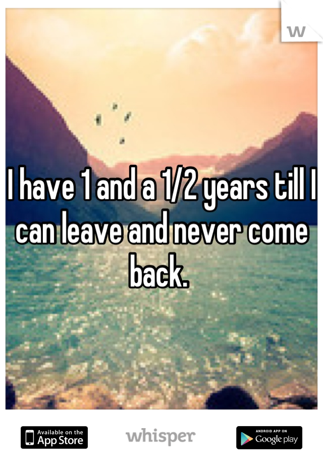 I have 1 and a 1/2 years till I can leave and never come back. 