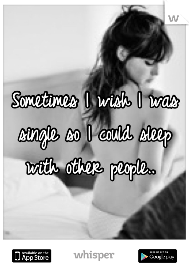 Sometimes I wish I was single so I could sleep with other people.. 