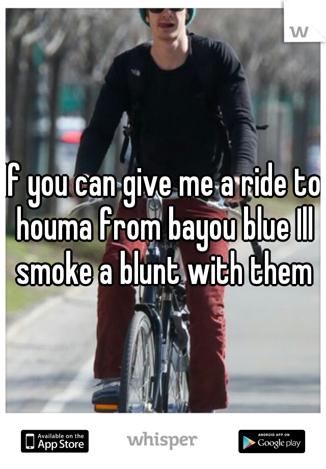 If you can give me a ride to houma from bayou blue Ill smoke a blunt with them