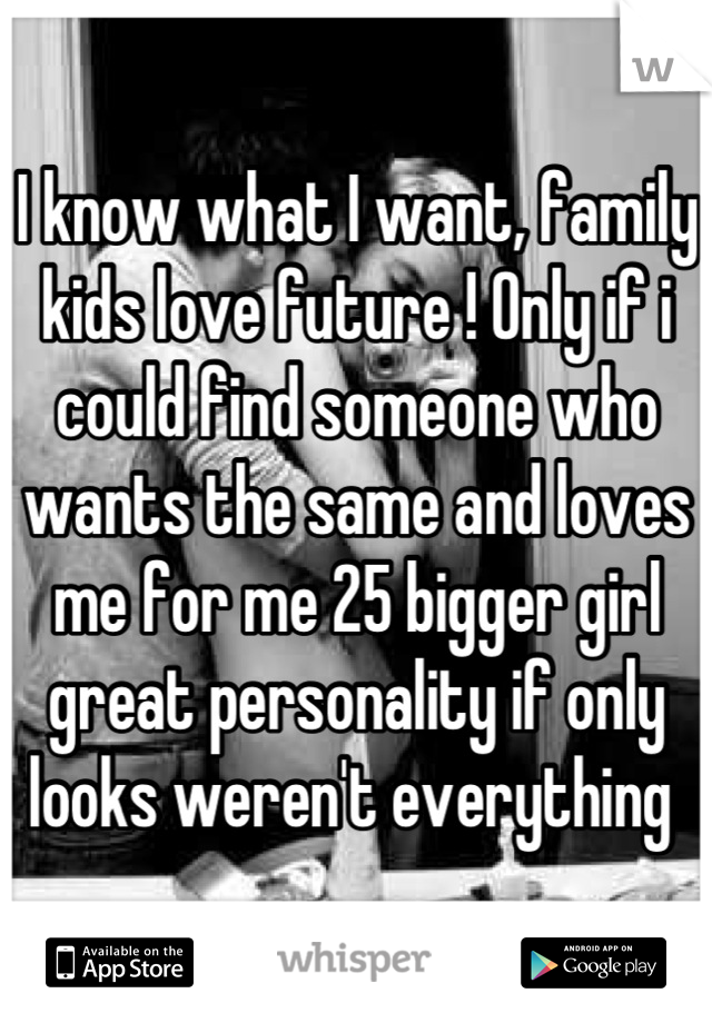 I know what I want, family kids love future ! Only if i could find someone who wants the same and loves me for me 25 bigger girl great personality if only looks weren't everything 