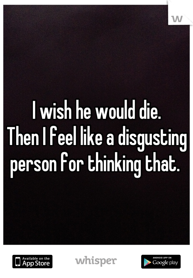 I wish he would die.
Then I feel like a disgusting person for thinking that. 