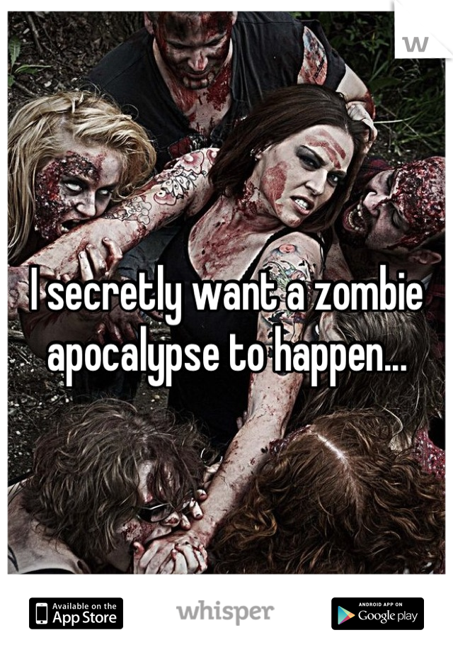 I secretly want a zombie apocalypse to happen...