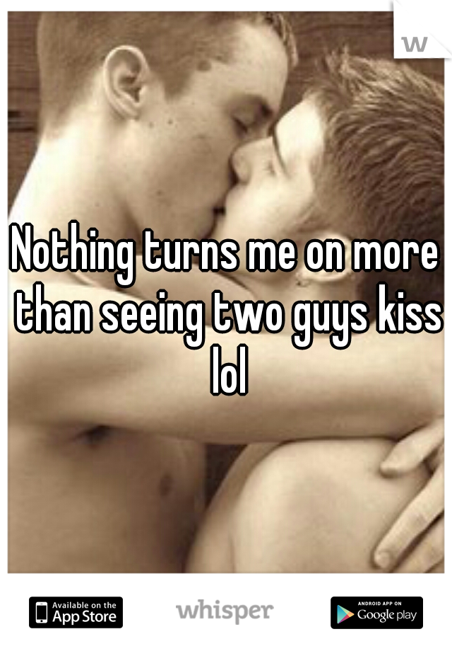 Nothing turns me on more than seeing two guys kiss lol