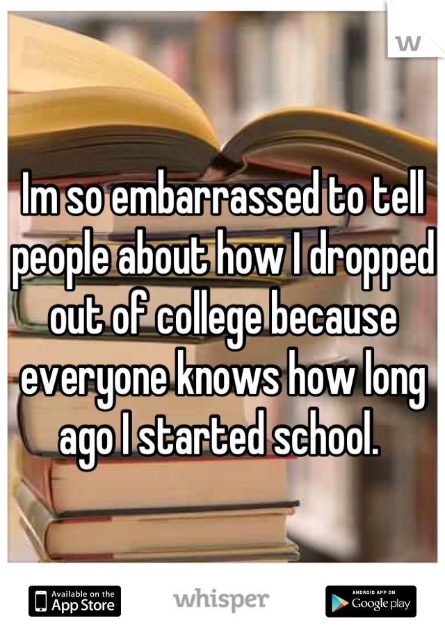 Im so embarrassed to tell people about how I dropped out of college because everyone knows how long ago I started school. 