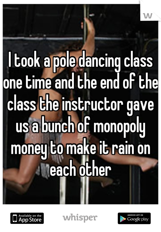 I took a pole dancing class one time and the end of the class the instructor gave us a bunch of monopoly money to make it rain on each other