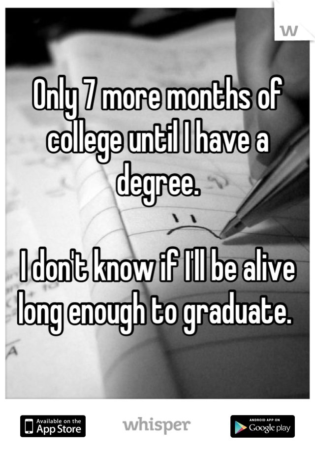 Only 7 more months of college until I have a degree.

I don't know if I'll be alive long enough to graduate. 