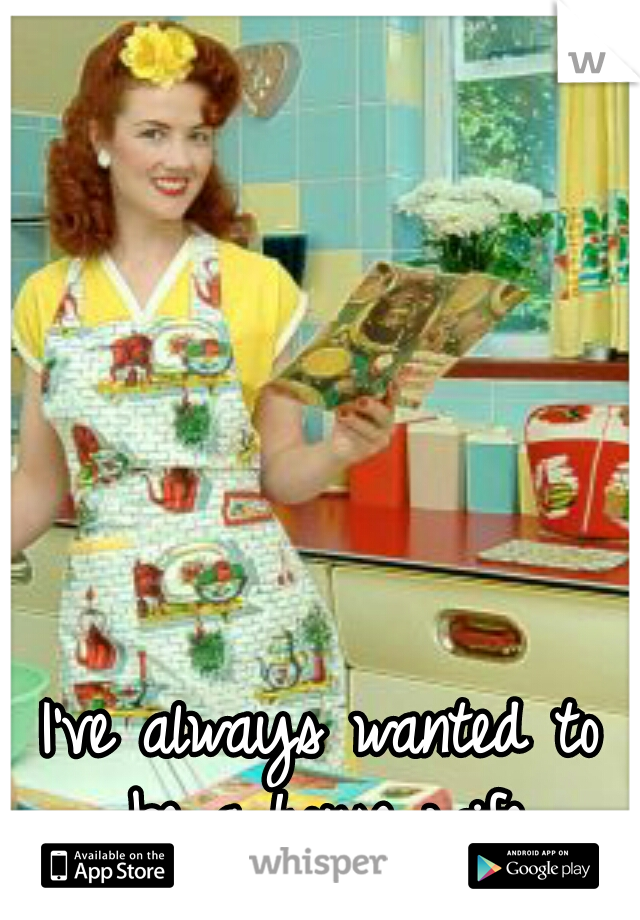 I've always wanted to be a house wife.