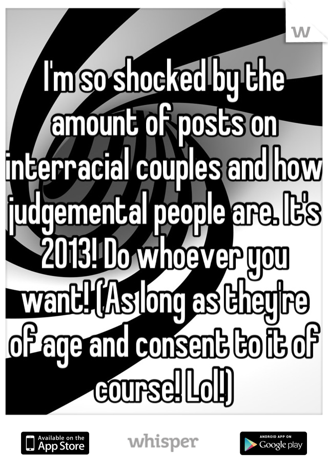 I'm so shocked by the amount of posts on interracial couples and how judgemental people are. It's 2013! Do whoever you want! (As long as they're of age and consent to it of course! Lol!)