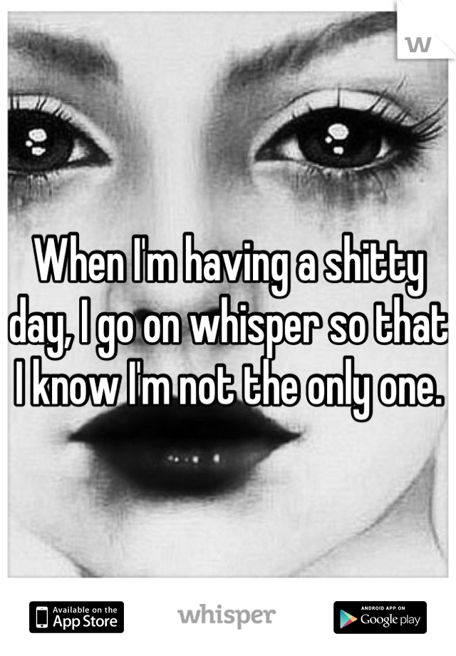 When I'm having a shitty day, I go on whisper so that I know I'm not the only one.