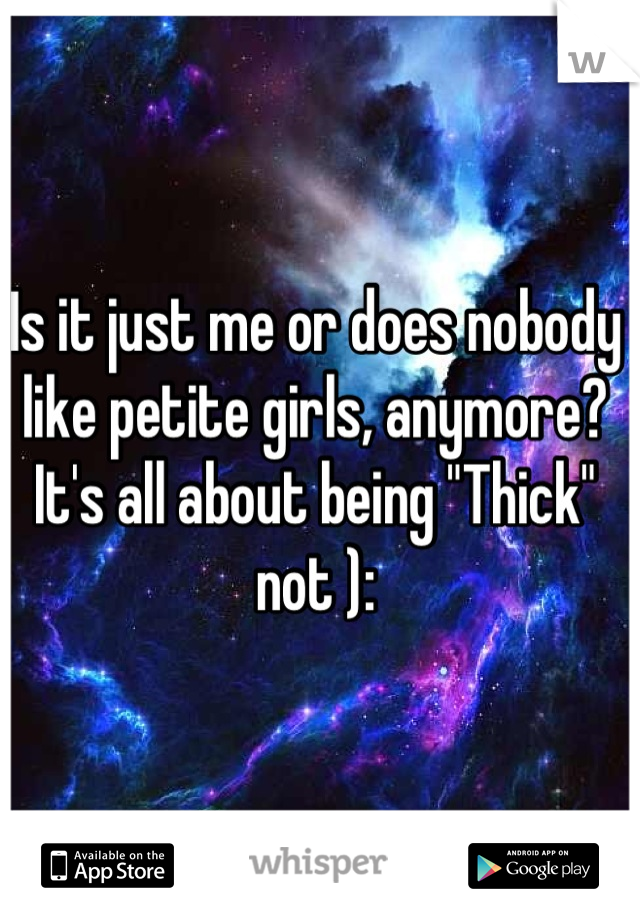 Is it just me or does nobody like petite girls, anymore? It's all about being "Thick" not ):