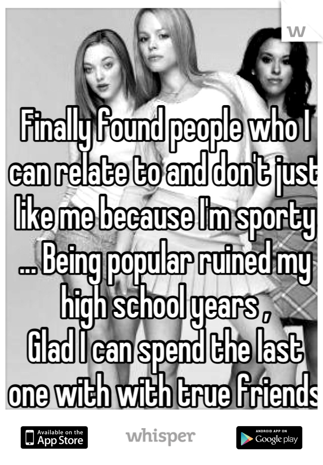Finally found people who I can relate to and don't just like me because I'm sporty ... Being popular ruined my high school years ,
Glad I can spend the last one with with true friends 