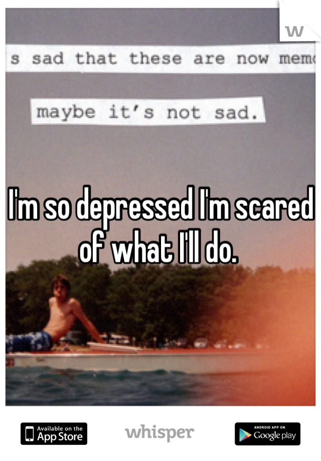 I'm so depressed I'm scared of what I'll do. 