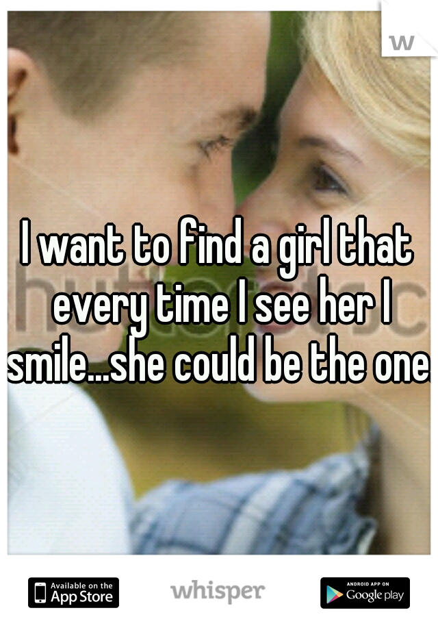 I want to find a girl that every time I see her I smile...she could be the one.