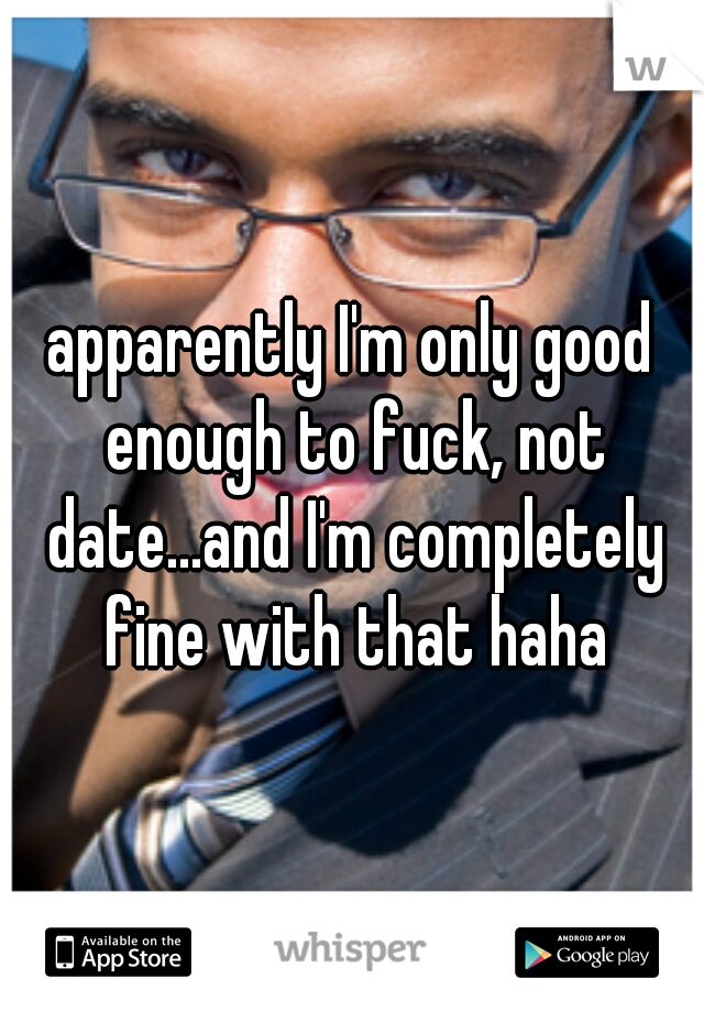 apparently I'm only good enough to fuck, not date...and I'm completely fine with that haha