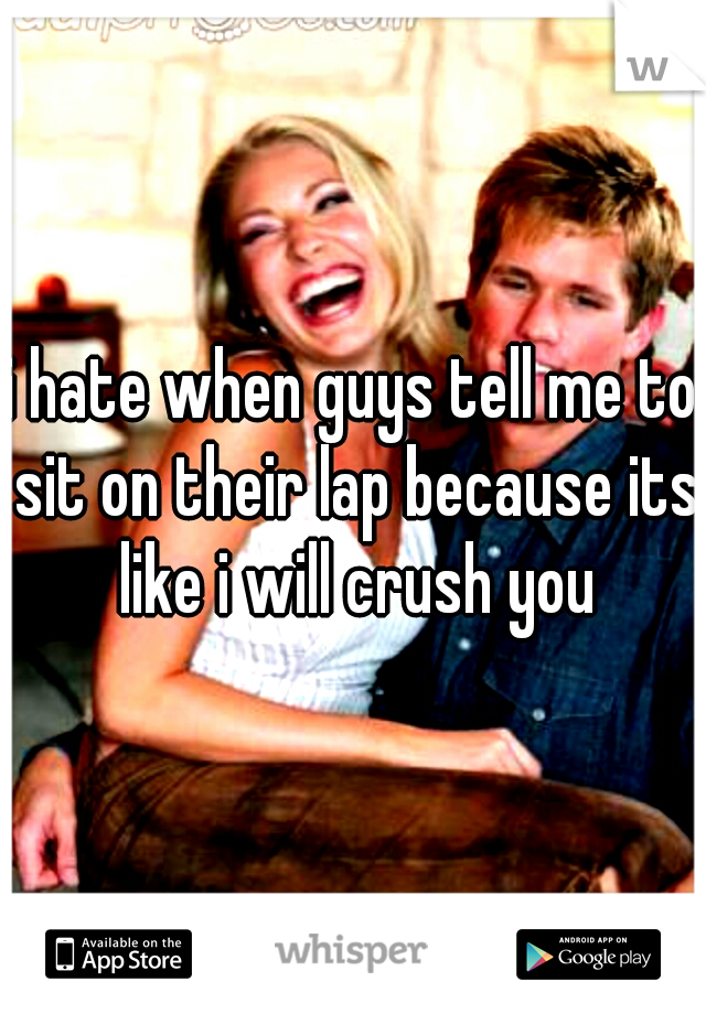 i hate when guys tell me to sit on their lap because its like i will crush you