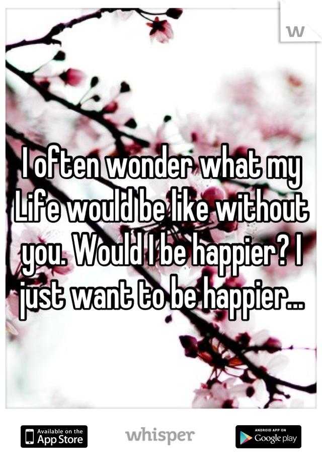 I often wonder what my
Life would be like without you. Would I be happier? I just want to be happier...