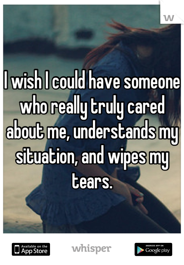 I wish I could have someone who really truly cared about me, understands my situation, and wipes my tears.