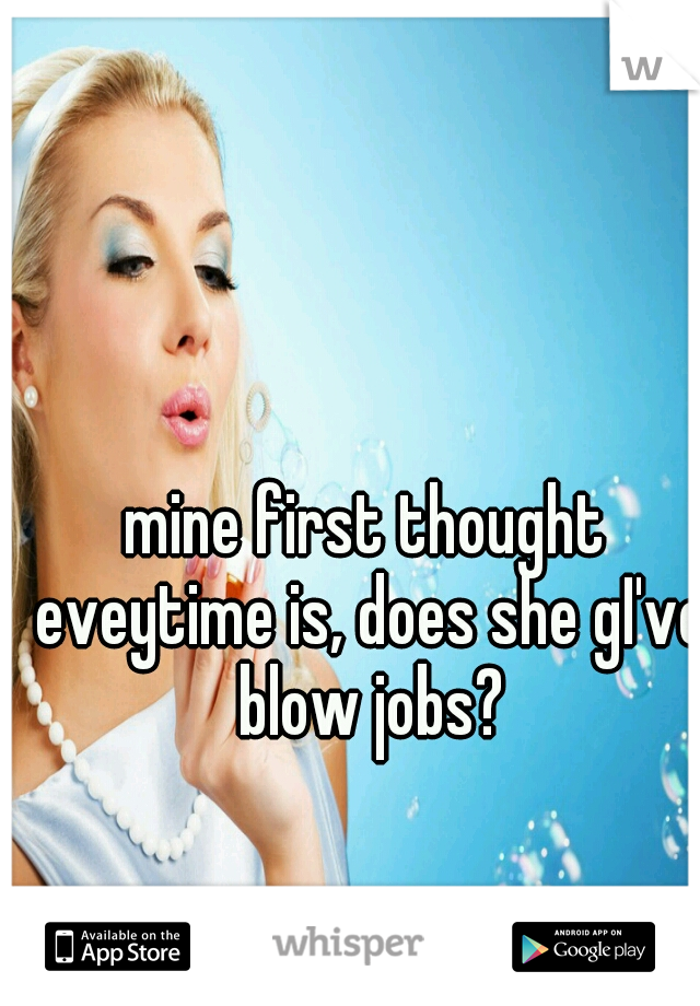 mine first thought eveytime is, does she gI've blow jobs?