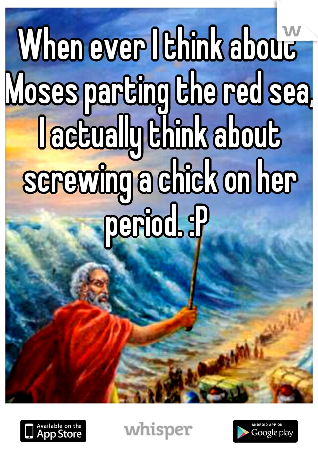 When ever I think about Moses parting the red sea, I actually think about screwing a chick on her period. :P 