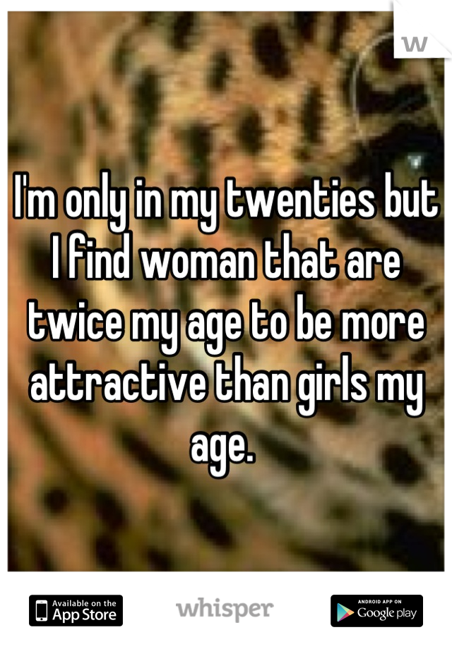 I'm only in my twenties but I find woman that are twice my age to be more attractive than girls my age. 