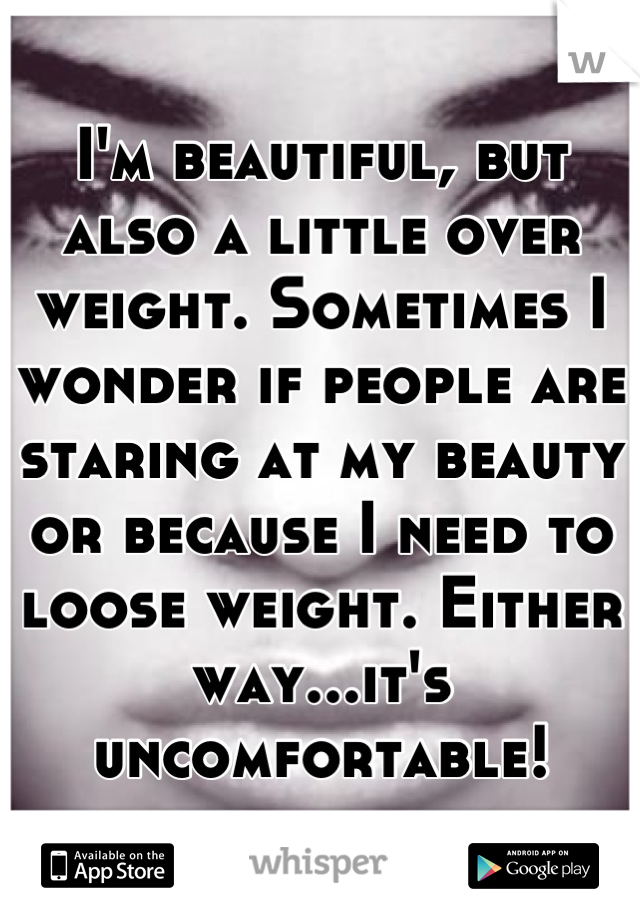 I'm beautiful, but also a little over weight. Sometimes I wonder if people are staring at my beauty or because I need to loose weight. Either way...it's uncomfortable!