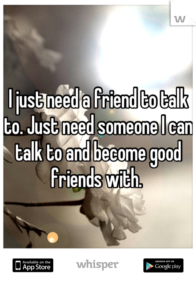 I just need a friend to talk to. Just need someone I can talk to and become good friends with. 