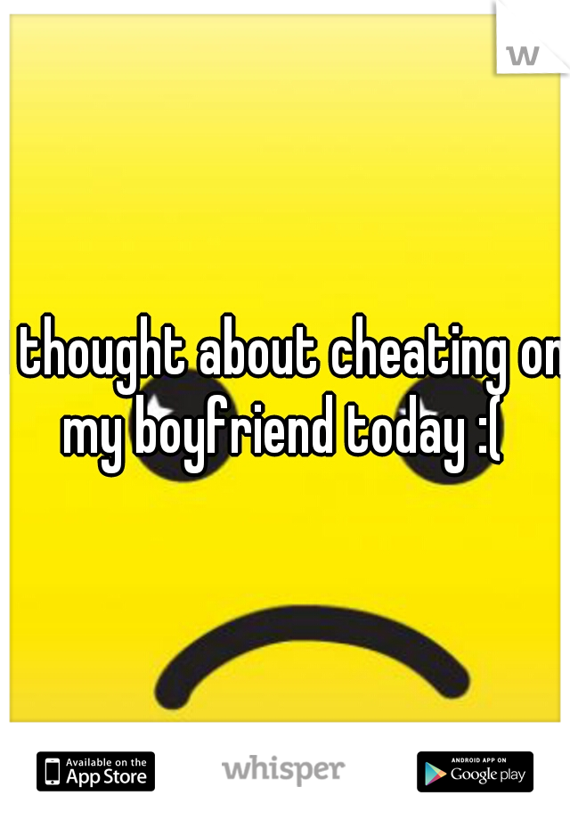 I thought about cheating on my boyfriend today :( 